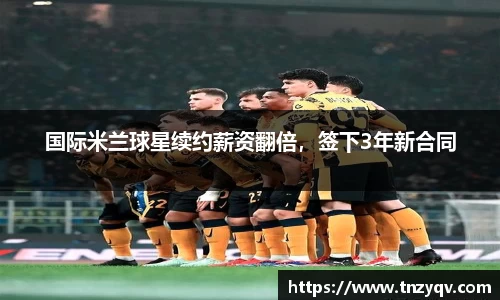 国际米兰球星续约薪资翻倍，签下3年新合同