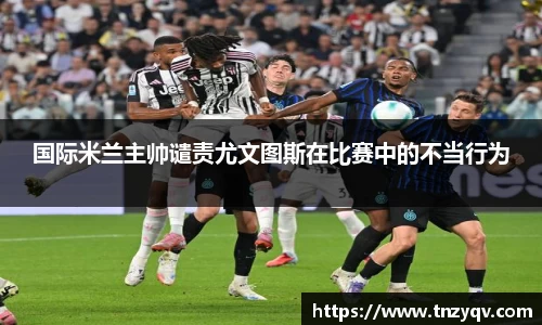 国际米兰主帅谴责尤文图斯在比赛中的不当行为