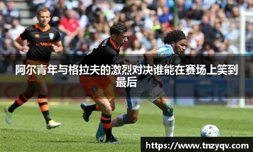 阿尔青年与格拉夫的激烈对决谁能在赛场上笑到最后