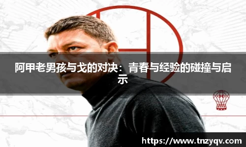 阿甲老男孩与戈的对决：青春与经验的碰撞与启示