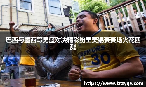 巴西与墨西哥男篮对决精彩纷呈美锦赛赛场火花四溅